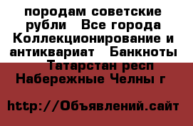 породам советские рубли - Все города Коллекционирование и антиквариат » Банкноты   . Татарстан респ.,Набережные Челны г.